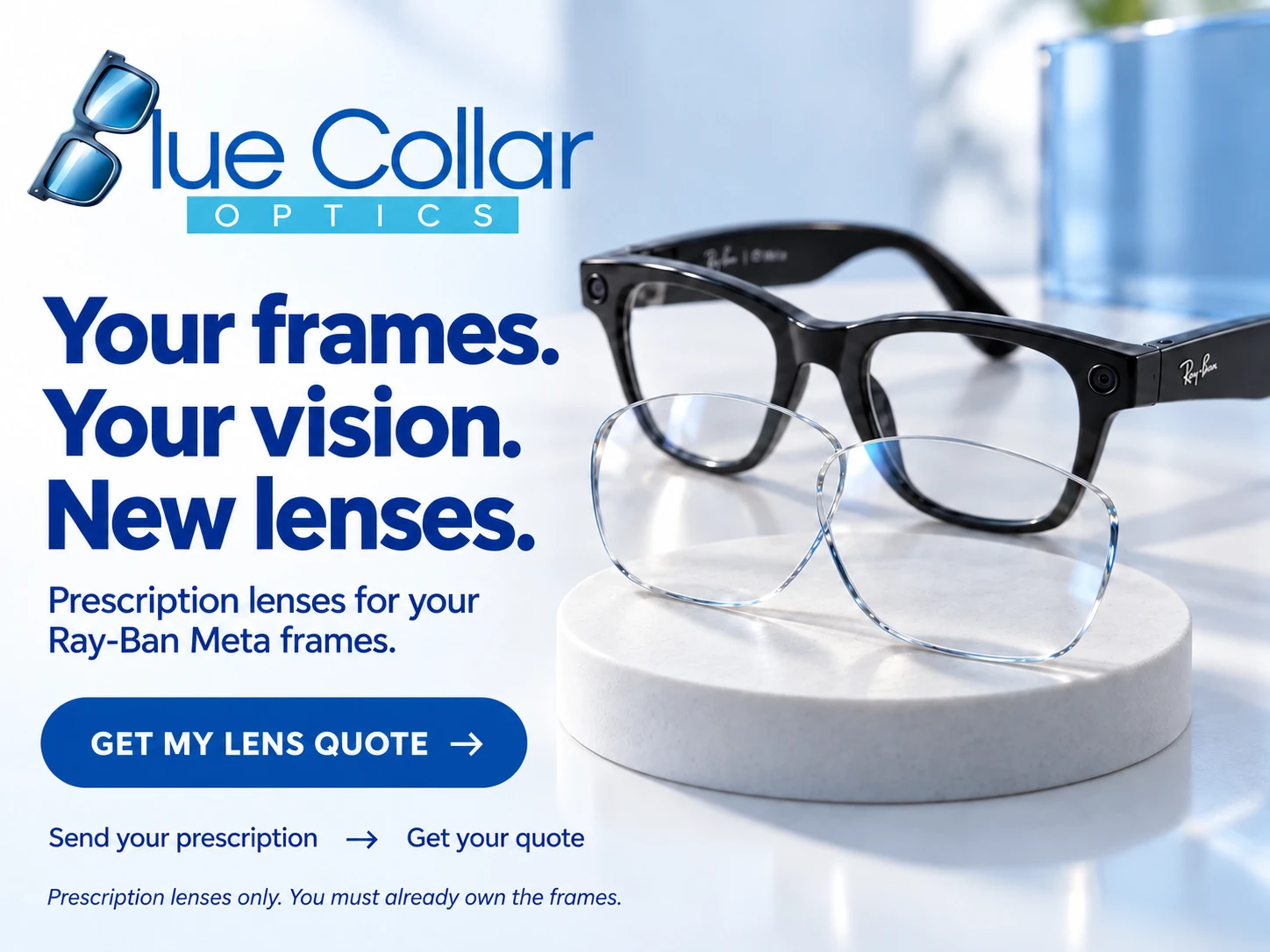 Blue Collar Optics. Your frames. Your vision. New lenses. Prescription lenses for your Ray-Ban Meta frames. Send your prescription, get your quote. Prescription lenses only. You must already own the frames.